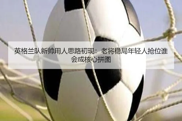 英格兰队新帅用人思路初现：老将稳局年轻人抢位谁会成核心拼图